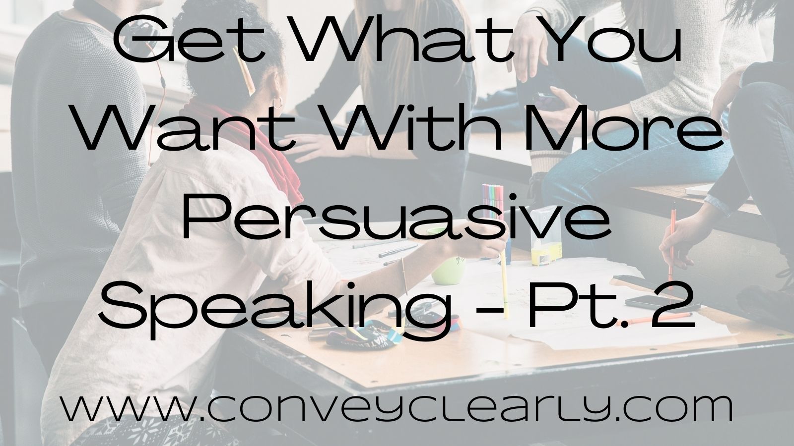 Get What You Want With More Persuasive Speaking–Pt. 2 – Convey Clearly